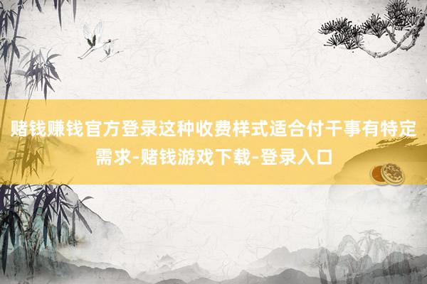 赌钱赚钱官方登录这种收费样式适合付干事有特定需求-赌钱游戏下载-登录入口