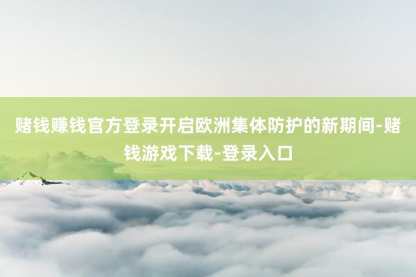 赌钱赚钱官方登录开启欧洲集体防护的新期间-赌钱游戏下载-登录入口