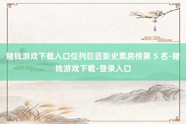 赌钱游戏下载入口位列巨匠影史票房榜第 5 名-赌钱游戏下载-登录入口