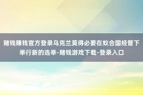 赌钱赚钱官方登录乌克兰莫得必要在蚁合国经管下举行新的选举-赌钱游戏下载-登录入口