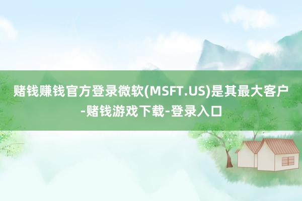 赌钱赚钱官方登录微软(MSFT.US)是其最大客户-赌钱游戏下载-登录入口