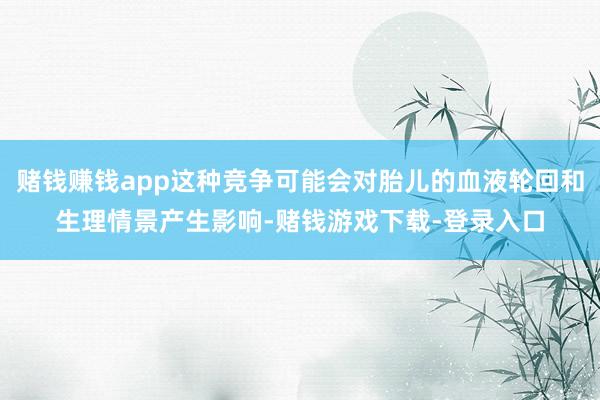 赌钱赚钱app这种竞争可能会对胎儿的血液轮回和生理情景产生影响-赌钱游戏下载-登录入口