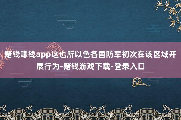 赌钱赚钱app这也所以色各国防军初次在该区域开展行为-赌钱游戏下载-登录入口