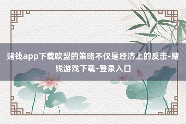 赌钱app下载欧盟的策略不仅是经济上的反击-赌钱游戏下载-登录入口