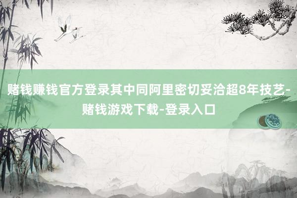 赌钱赚钱官方登录其中同阿里密切妥洽超8年技艺-赌钱游戏下载-登录入口