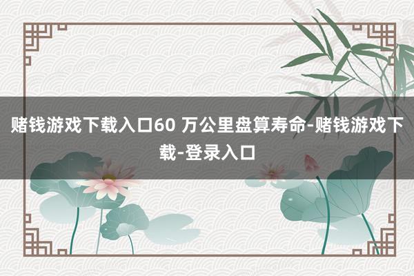 赌钱游戏下载入口60 万公里盘算寿命-赌钱游戏下载-登录入口