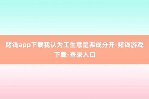 赌钱app下载我认为工生意是弗成分开-赌钱游戏下载-登录入口