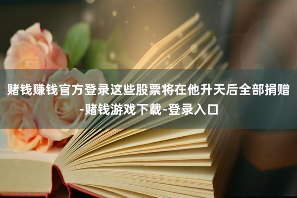 赌钱赚钱官方登录这些股票将在他升天后全部捐赠-赌钱游戏下载-登录入口