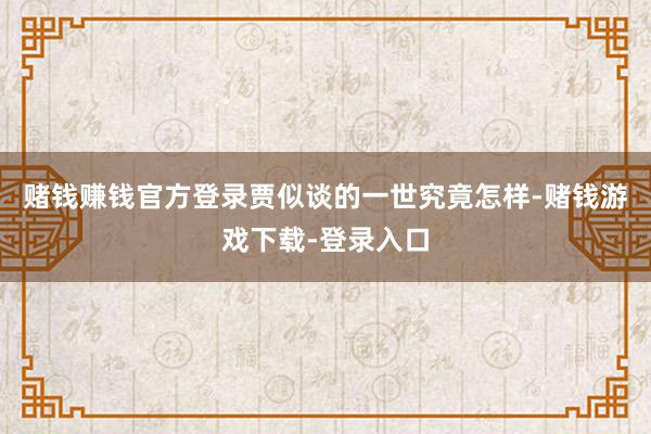 赌钱赚钱官方登录贾似谈的一世究竟怎样-赌钱游戏下载-登录入口