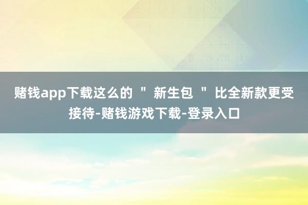 赌钱app下载这么的 ＂ 新生包 ＂ 比全新款更受接待-赌钱游戏下载-登录入口