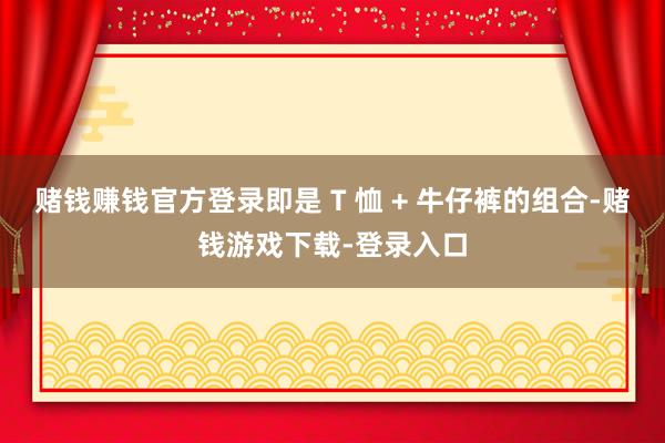 赌钱赚钱官方登录即是 T 恤 + 牛仔裤的组合-赌钱游戏下载-登录入口