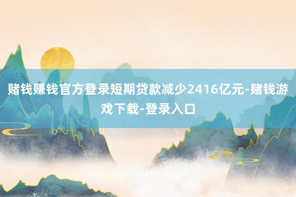 赌钱赚钱官方登录短期贷款减少2416亿元-赌钱游戏下载-登录入口