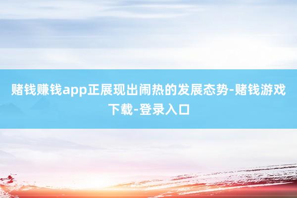 赌钱赚钱app正展现出闹热的发展态势-赌钱游戏下载-登录入口