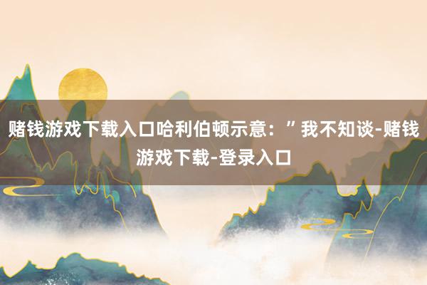 赌钱游戏下载入口哈利伯顿示意：”我不知谈-赌钱游戏下载-登录入口