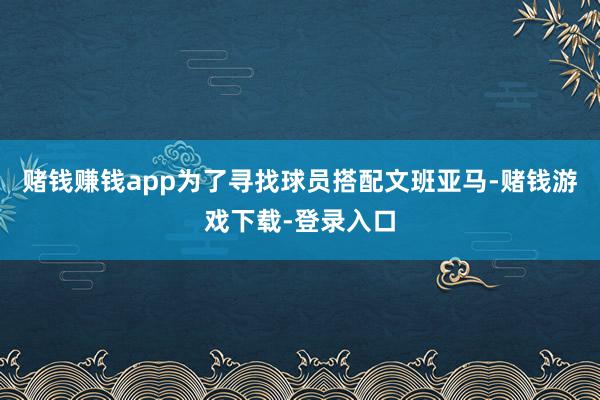 赌钱赚钱app为了寻找球员搭配文班亚马-赌钱游戏下载-登录入口