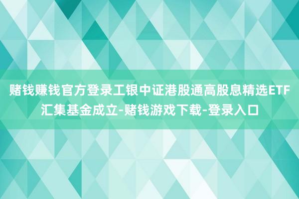 赌钱赚钱官方登录工银中证港股通高股息精选ETF汇集基金成立-赌钱游戏下载-登录入口