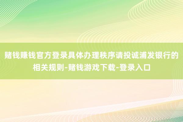 赌钱赚钱官方登录具体办理秩序请投诚浦发银行的相关规则-赌钱游戏下载-登录入口
