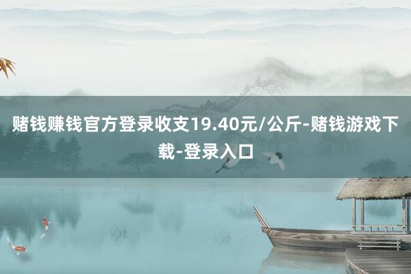 赌钱赚钱官方登录收支19.40元/公斤-赌钱游戏下载-登录入口