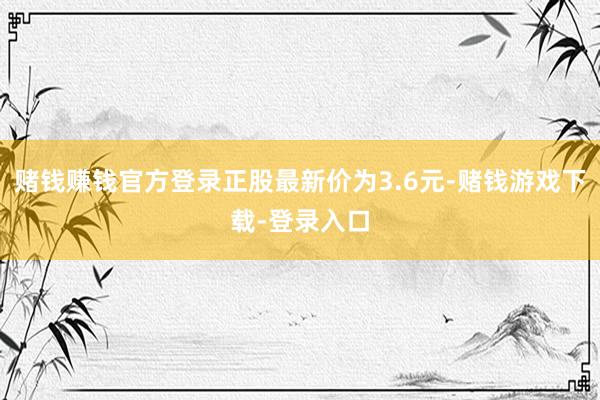 赌钱赚钱官方登录正股最新价为3.6元-赌钱游戏下载-登录入口