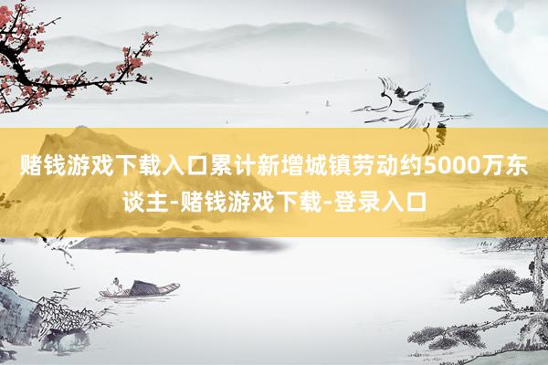 赌钱游戏下载入口累计新增城镇劳动约5000万东谈主-赌钱游戏下载-登录入口