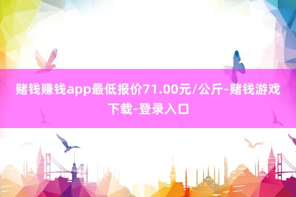 赌钱赚钱app最低报价71.00元/公斤-赌钱游戏下载-登录入口