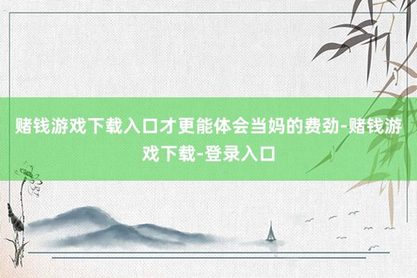 赌钱游戏下载入口才更能体会当妈的费劲-赌钱游戏下载-登录入口