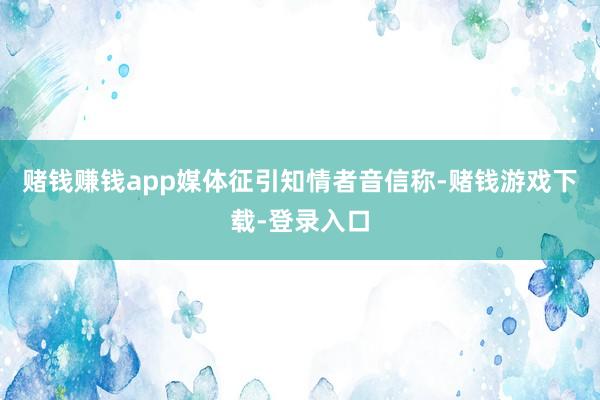 赌钱赚钱app媒体征引知情者音信称-赌钱游戏下载-登录入口