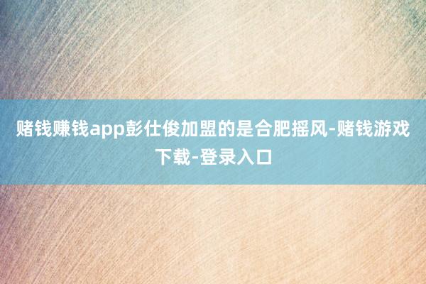 赌钱赚钱app彭仕俊加盟的是合肥摇风-赌钱游戏下载-登录入口
