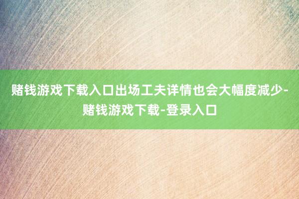 赌钱游戏下载入口出场工夫详情也会大幅度减少-赌钱游戏下载-登录入口