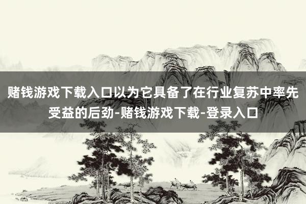赌钱游戏下载入口以为它具备了在行业复苏中率先受益的后劲-赌钱游戏下载-登录入口