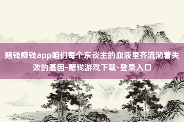 赌钱赚钱app咱们每个东谈主的血液里齐流淌着失败的基因-赌钱游戏下载-登录入口