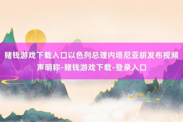 赌钱游戏下载入口以色列总理内塔尼亚胡发布视频声明称-赌钱游戏下载-登录入口