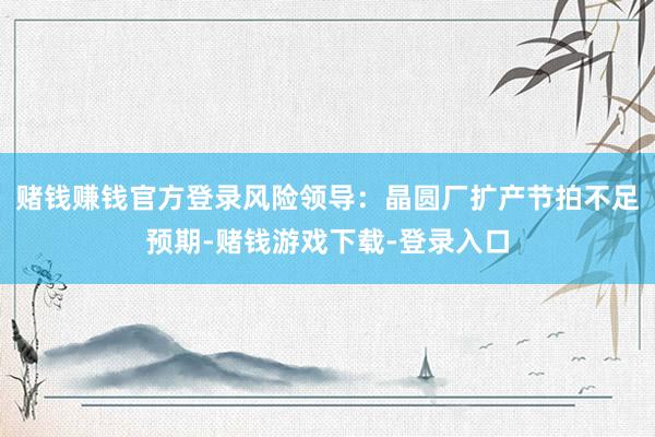 赌钱赚钱官方登录风险领导：晶圆厂扩产节拍不足预期-赌钱游戏下载-登录入口