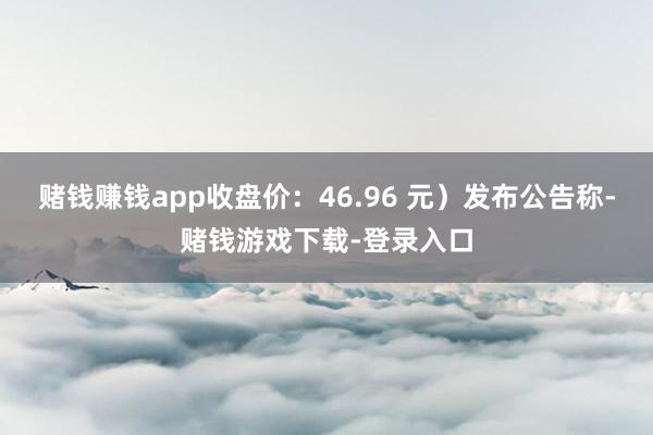 赌钱赚钱app收盘价：46.96 元）发布公告称-赌钱游戏下载-登录入口