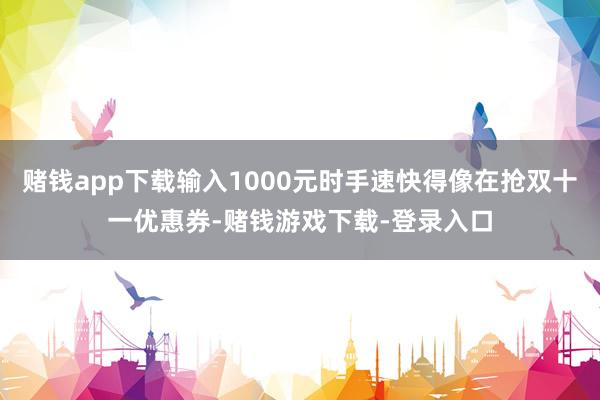 赌钱app下载输入1000元时手速快得像在抢双十一优惠券-赌钱游戏下载-登录入口