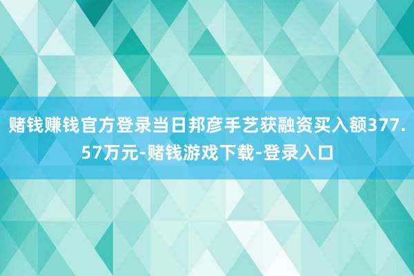 赌钱赚钱官方登录当日邦彦手艺获融资买入额377.57万元-赌钱游戏下载-登录入口