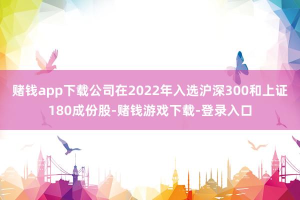 赌钱app下载公司在2022年入选沪深300和上证180成份股-赌钱游戏下载-登录入口