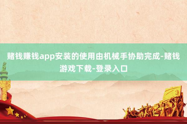 赌钱赚钱app安装的使用由机械手协助完成-赌钱游戏下载-登录入口