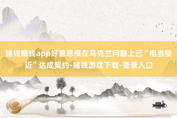 赌钱赚钱app好意思俄在乌克兰问题上已“相当接近”达成契约-赌钱游戏下载-登录入口