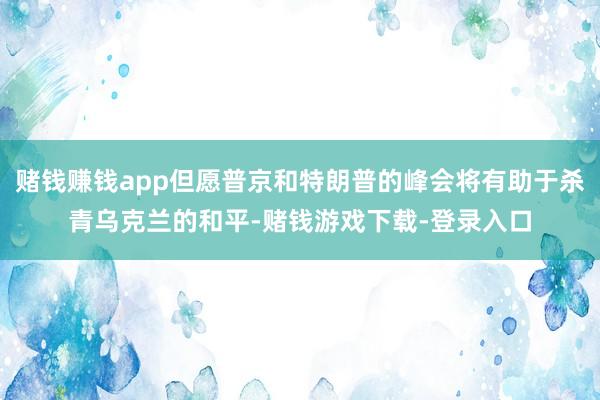 赌钱赚钱app但愿普京和特朗普的峰会将有助于杀青乌克兰的和平-赌钱游戏下载-登录入口