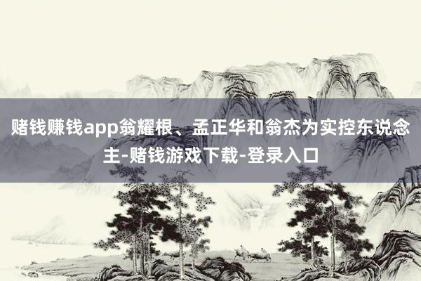 赌钱赚钱app翁耀根、孟正华和翁杰为实控东说念主-赌钱游戏下载-登录入口